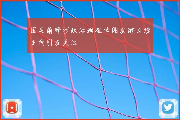 国足前锋涉政治避难传闻发酵后续去向引发关注