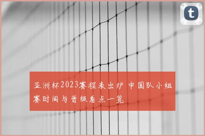 亚洲杯2023赛程表出炉 中国队小组赛时间与晋级看点一览