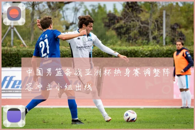 中国男篮备战亚洲杯热身赛调整阵容冲击小组出线