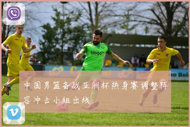 中国男篮备战亚洲杯热身赛调整阵容冲击小组出线