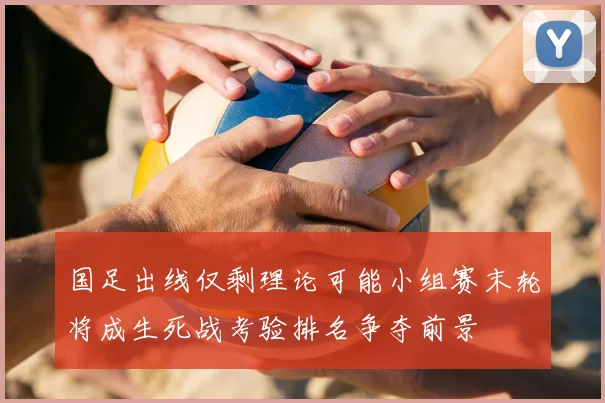 国足出线仅剩理论可能小组赛末轮将成生死战考验排名争夺前景