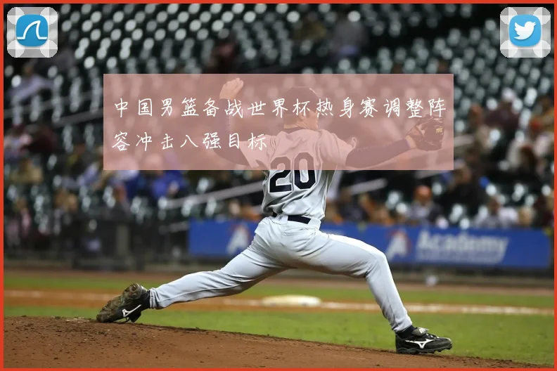 中国男篮备战世界杯热身赛调整阵容冲击八强目标
