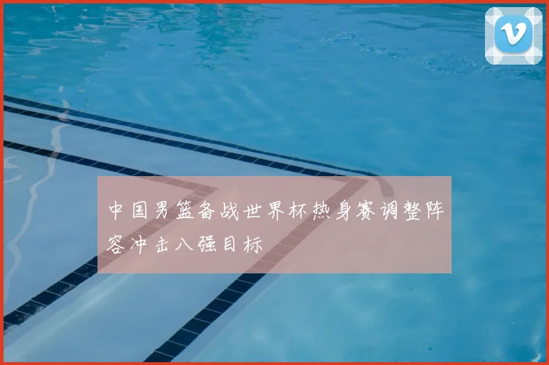 中国男篮备战世界杯热身赛调整阵容冲击八强目标